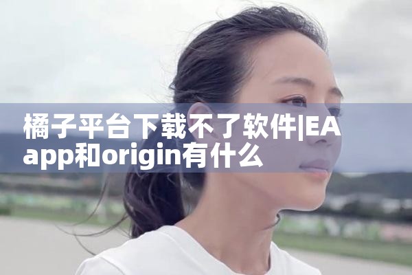 橘子平台下载不了软件|P站专业版