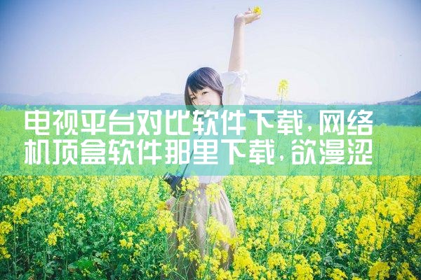 电视平台对比软件下载|欲漫涩
